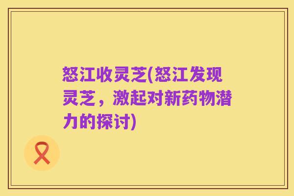 怒江收灵芝(怒江发现灵芝,激起对新药物潜力的探讨)