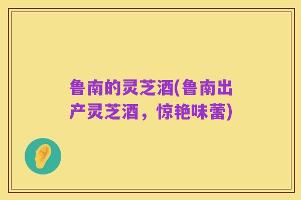 鲁南的灵芝酒(鲁南出产灵芝酒,惊艳味蕾)