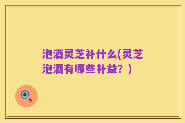 泡酒灵芝补什么(灵芝泡酒有哪些补益?)