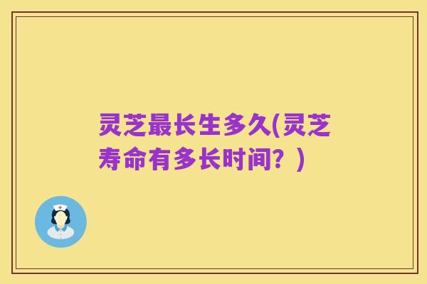 灵芝最长生多久(灵芝寿命有多长时间?)