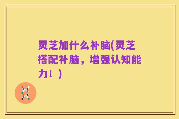 灵芝加什么补脑(灵芝搭配补脑，增强认知能力！)