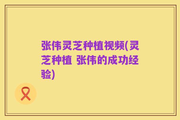 张伟灵芝种植视频(灵芝种植 张伟的成功经验)