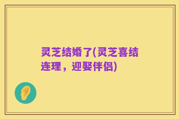 灵芝结婚了(灵芝喜结连理,迎娶伴侣)