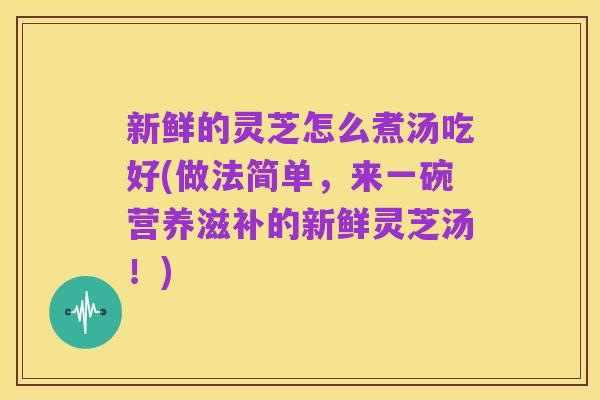 新鲜的灵芝怎么煮汤吃好(做法简单,来一碗营养滋补的新鲜灵芝汤!)
