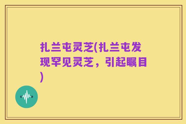 扎兰屯灵芝(扎兰屯发现罕见灵芝,引起瞩目)