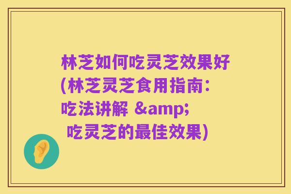 林芝如何吃灵芝效果好(林芝灵芝食用指南:吃法讲解 & 吃灵芝的最佳效果)
