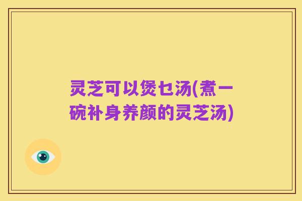 灵芝可以煲乜汤(煮一碗补身养颜的灵芝汤)