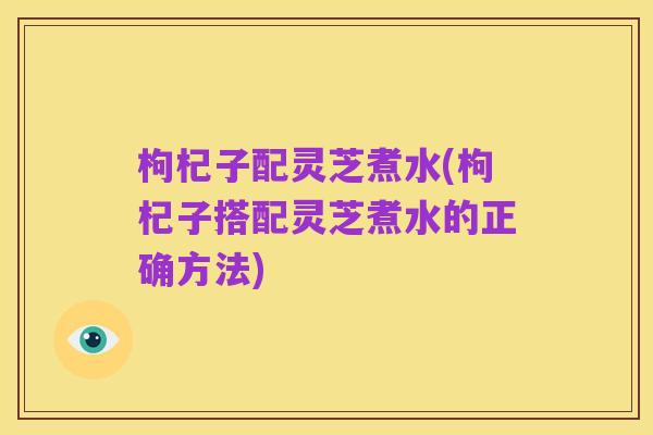枸杞子配灵芝煮水(枸杞子搭配灵芝煮水的正确方法)