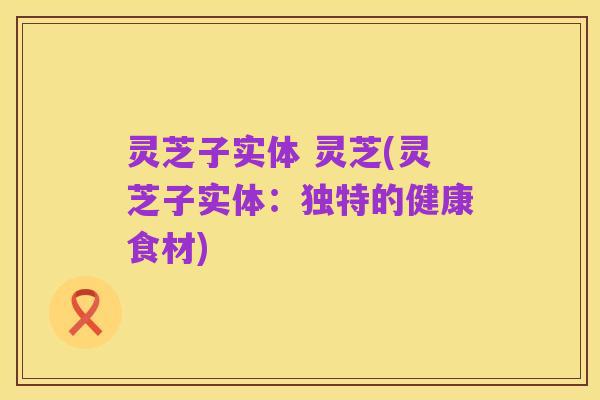 灵芝子实体 灵芝(灵芝子实体:独特的健康食材)