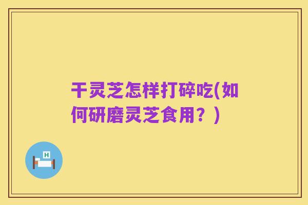 干灵芝怎样打碎吃(如何研磨灵芝食用?)