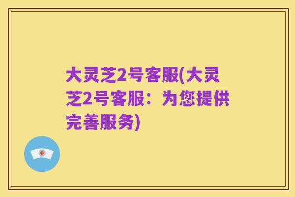 大灵芝2号客服(大灵芝2号客服:为您提供完善服务)
