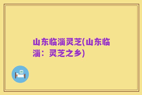 山东临淄灵芝(山东临淄:灵芝之乡)