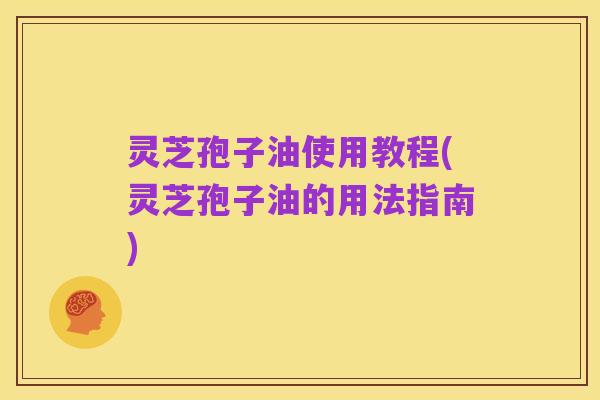 灵芝孢子油使用教程(灵芝孢子油的用法指南)