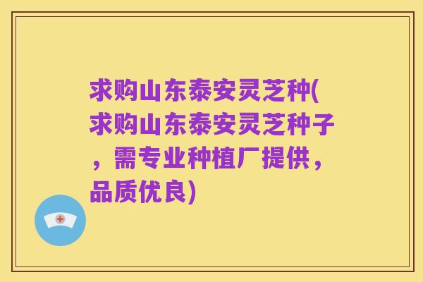 求购山东泰安灵芝种(求购山东泰安灵芝种子，需专业种植厂提供，品质优良)