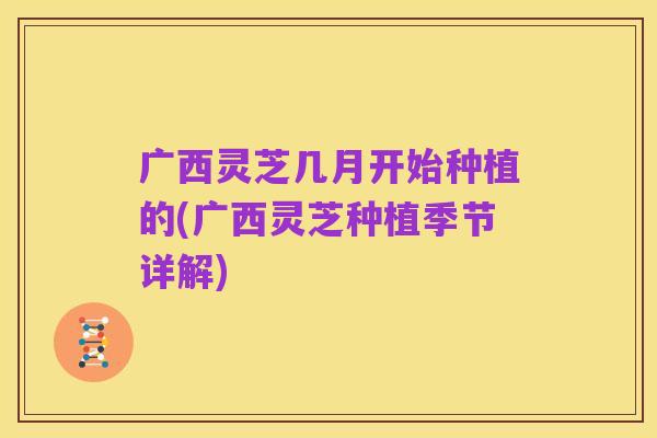 广西灵芝几月开始种植的(广西灵芝种植季节详解)