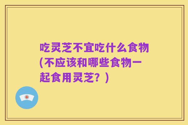 吃灵芝不宜吃什么食物(不应该和哪些食物一起食用灵芝?)