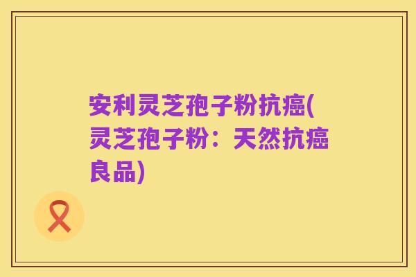安利灵芝孢子粉抗癌(灵芝孢子粉:天然抗癌良品)