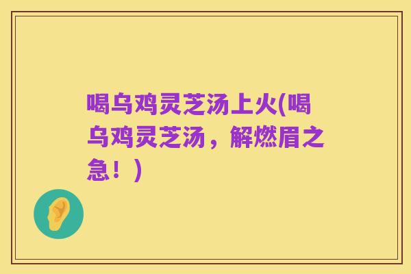 喝乌鸡灵芝汤上火(喝乌鸡灵芝汤,解燃眉之急!)