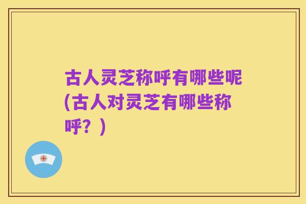 古人灵芝称呼有哪些呢(古人对灵芝有哪些称呼?)