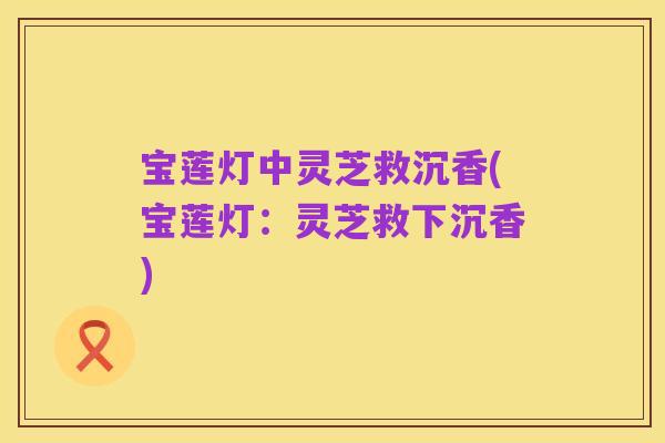 宝莲灯中灵芝救沉香(宝莲灯:灵芝救下沉香)