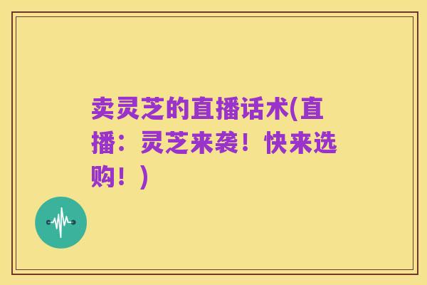 卖灵芝的直播话术(直播：灵芝来袭！快来选购！)