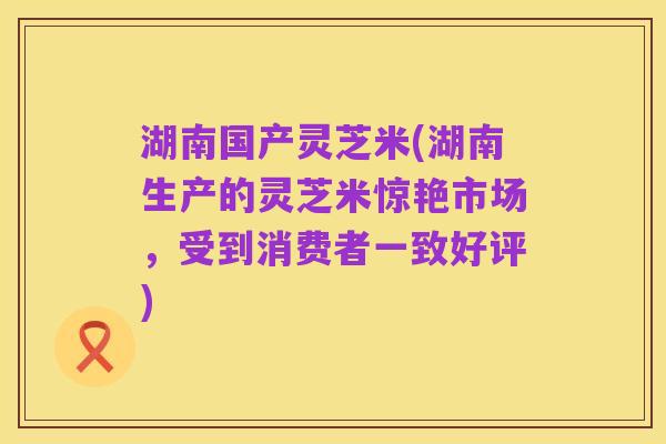湖南国产灵芝米(湖南生产的灵芝米惊艳市场,受到消费者一致好评)