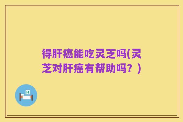得肝癌能吃灵芝吗(灵芝对肝癌有帮助吗?)