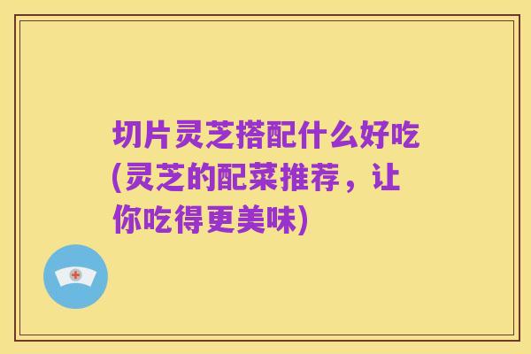切片灵芝搭配什么好吃(灵芝的配菜推荐，让你吃得更美味)