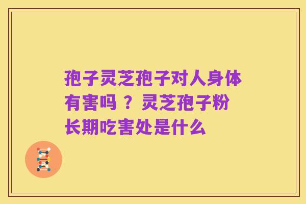孢子灵芝孢子对人身体有害吗 ?灵芝孢子粉长期吃害处是什么