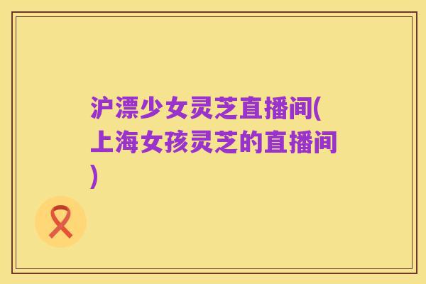 沪漂少女灵芝直播间(上海女孩灵芝的直播间)