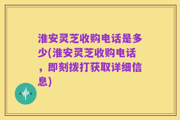 淮安灵芝收购电话是多少(淮安灵芝收购电话,即刻拨打获取详细信息)