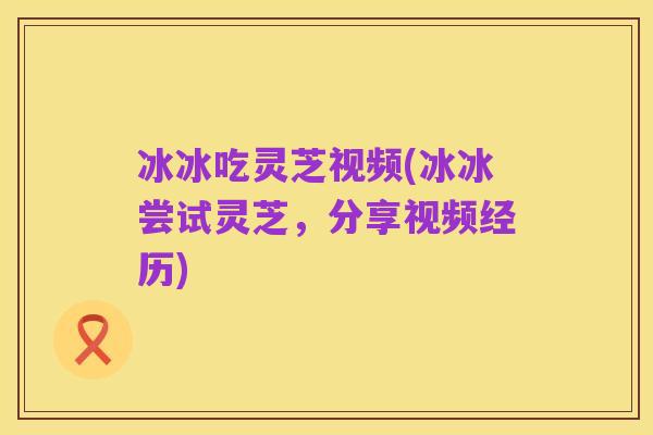 冰冰吃灵芝视频(冰冰尝试灵芝，分享视频经历)