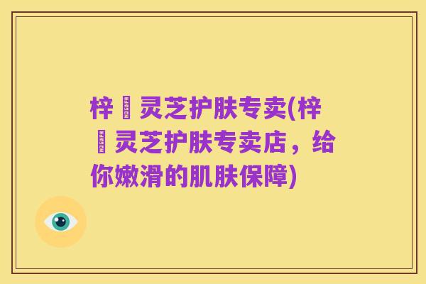 梓晳灵芝护肤专卖(梓晳灵芝护肤专卖店，给你嫩滑的肌肤保障)