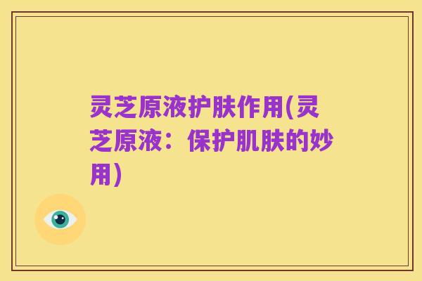 灵芝原液护肤作用(灵芝原液：保护肌肤的妙用)
