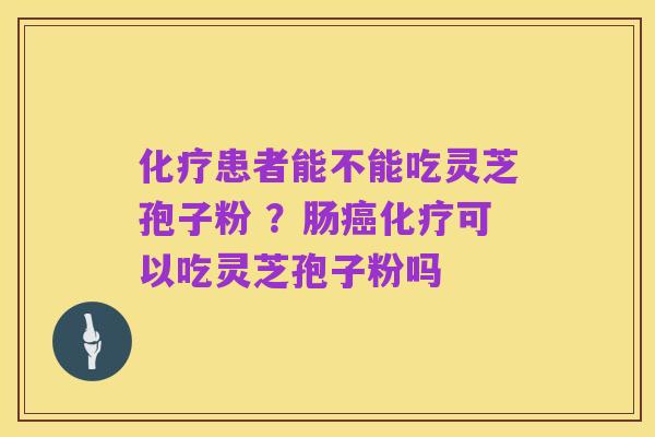 化疗患者能不能吃灵芝孢子粉 ?肠癌化疗可以吃灵芝孢子粉吗