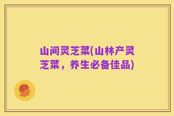 山间灵芝菜(山林产灵芝菜，养生必备佳品)