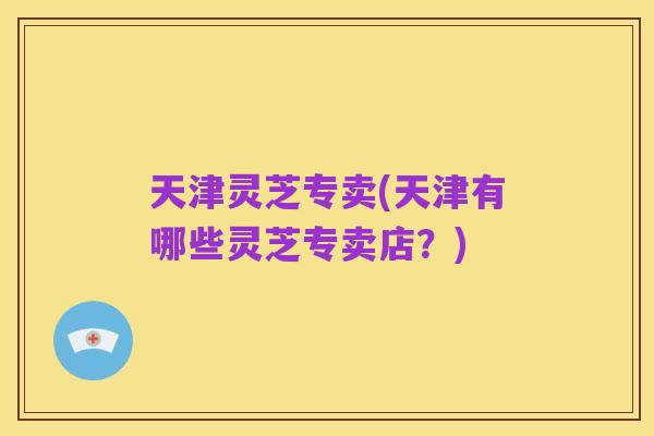 天津灵芝专卖(天津有哪些灵芝专卖店?)