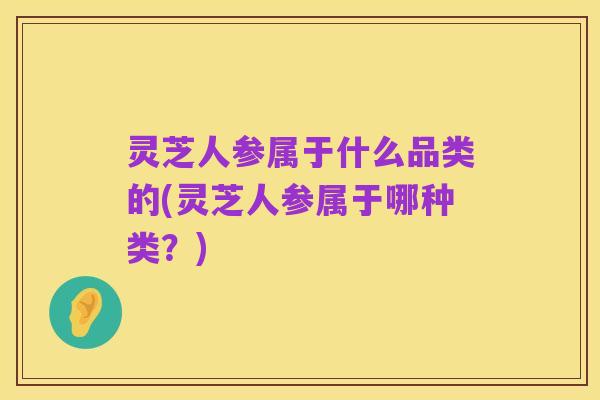 灵芝人参属于什么品类的(灵芝人参属于哪种类?)