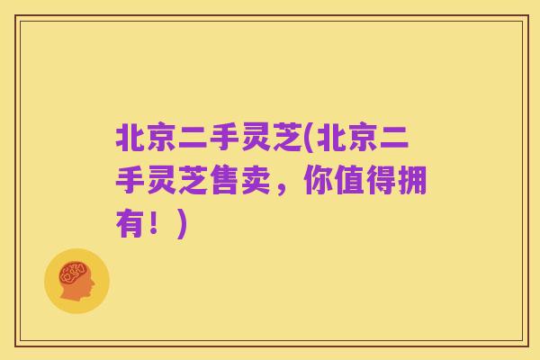 北京二手灵芝(北京二手灵芝售卖，你值得拥有！)