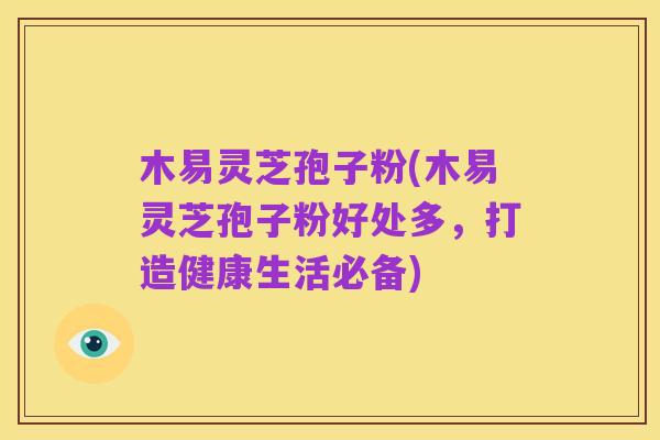 木易灵芝孢子粉(木易灵芝孢子粉好处多，打造健康生活必备)