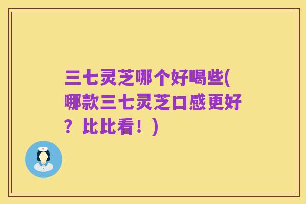 三七灵芝哪个好喝些(哪款三七灵芝口感更好?比比看!)