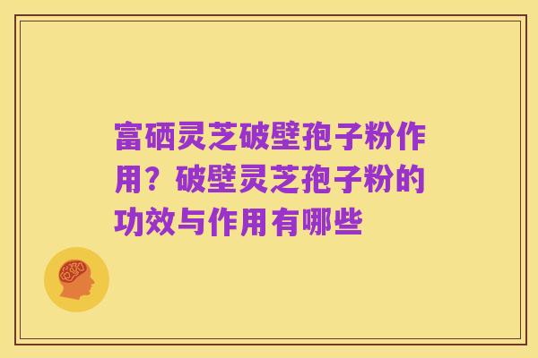 富硒灵芝破壁孢子粉作用？破壁灵芝孢子粉的功效与作用有哪些