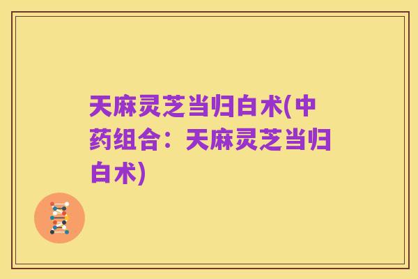 天麻灵芝当归白术(中药组合：天麻灵芝当归白术)