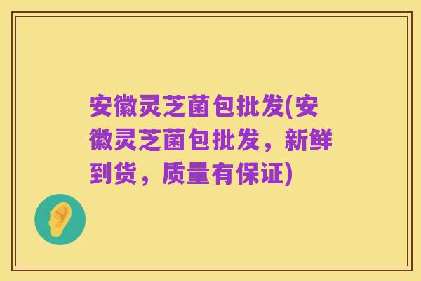 安徽灵芝菌包批发(安徽灵芝菌包批发，新鲜到货，质量有保证)