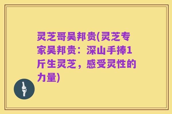 灵芝哥吴邦贵(灵芝专家吴邦贵:深山手捧1斤生灵芝,感受灵性的力量)
