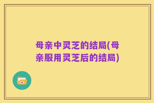 母亲中灵芝的结局(母亲服用灵芝后的结局)