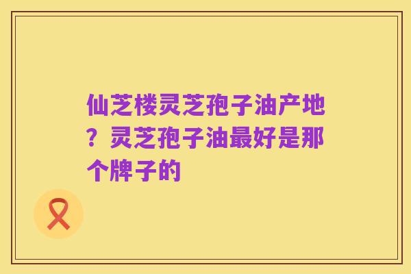 仙芝楼灵芝孢子油产地?灵芝孢子油最好是那个牌子的