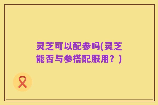 灵芝可以配参吗(灵芝能否与参搭配服用?)
