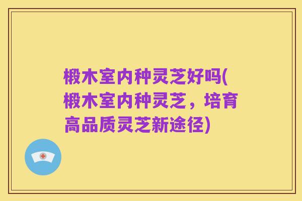 椴木室内种灵芝好吗(椴木室内种灵芝,培育高品质灵芝新途径)