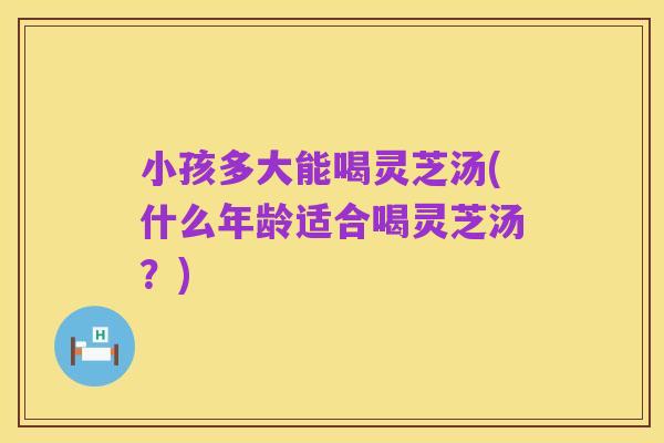 小孩多大能喝灵芝汤(什么年龄适合喝灵芝汤?)